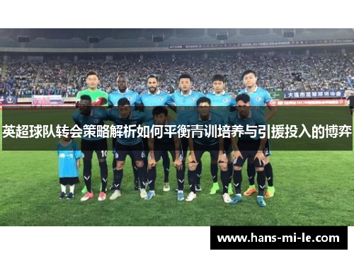 英超球队转会策略解析如何平衡青训培养与引援投入的博弈 英超球队转会策略解析如何平衡青训培养与引援投入的博弈