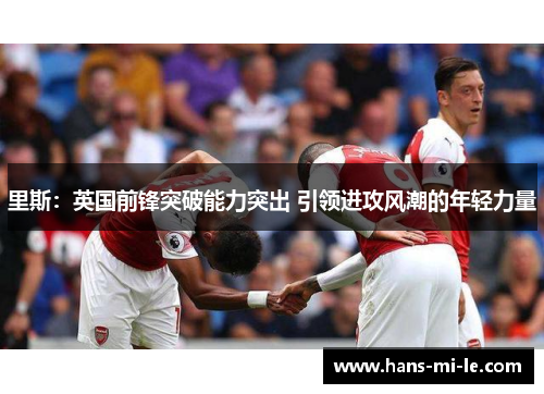里斯:英国前锋突破能力突出 引领进攻风潮的年轻力量 里斯:英国前锋突破能力突出 引领进攻风潮的年轻力量
