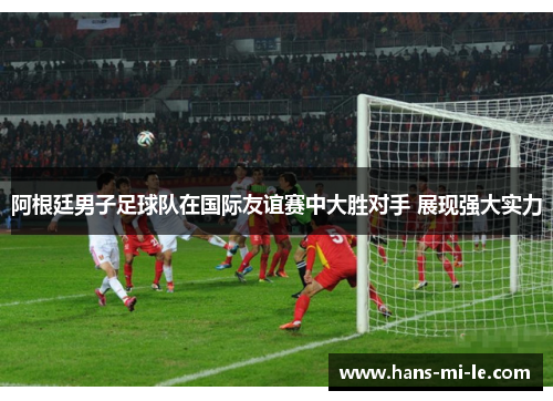 阿根廷男子足球队在国际友谊赛中大胜对手 展现强大实力